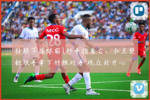 孙颖莎接球前1秒手指看台，和王楚钦联手拿下特殊对手 观众好开心