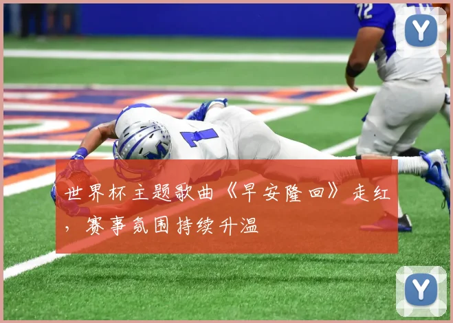 世界杯主题歌曲《早安隆回》走红，赛事氛围持续升温