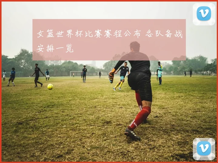 女篮世界杯比赛赛程公布 各队备战安排一览