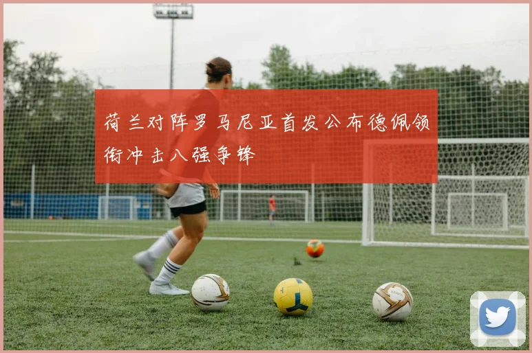荷兰对阵罗马尼亚首发公布德佩领衔冲击八强争锋