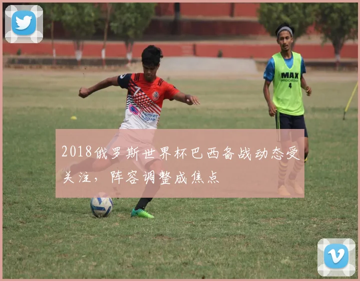 2018俄罗斯世界杯巴西备战动态受关注,阵容调整成焦点