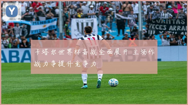 卡塔尔世界杯备战全面展开 主场作战力争提升竞争力